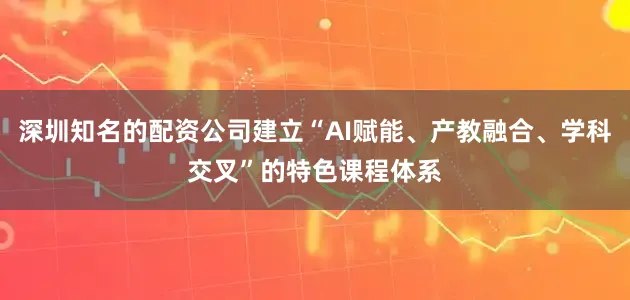 深圳知名的配资公司建立“AI赋能、产教融合、学科交叉”的特色课程体系