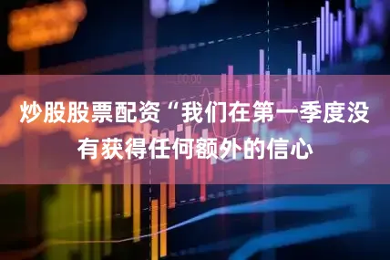 炒股股票配资“我们在第一季度没有获得任何额外的信心