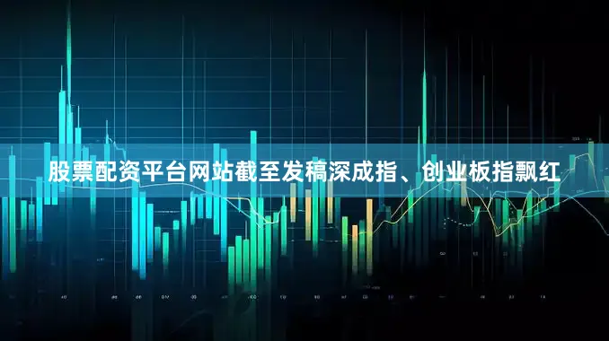 股票配资平台网站截至发稿深成指、创业板指飘红