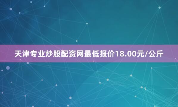天津专业炒股配资网最低报价18.00元/公斤