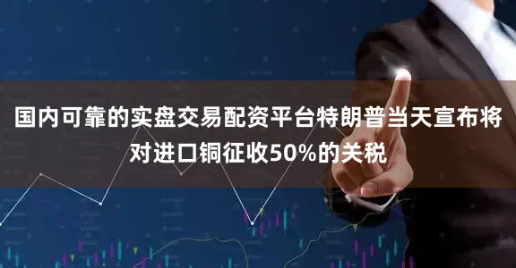 国内可靠的实盘交易配资平台特朗普当天宣布将对进口铜征收50%的关税