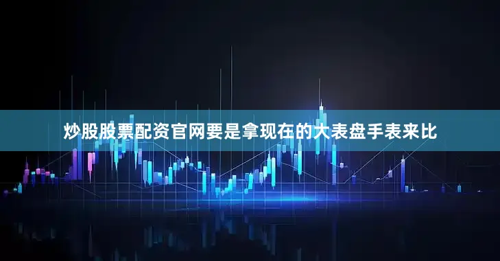 炒股股票配资官网要是拿现在的大表盘手表来比