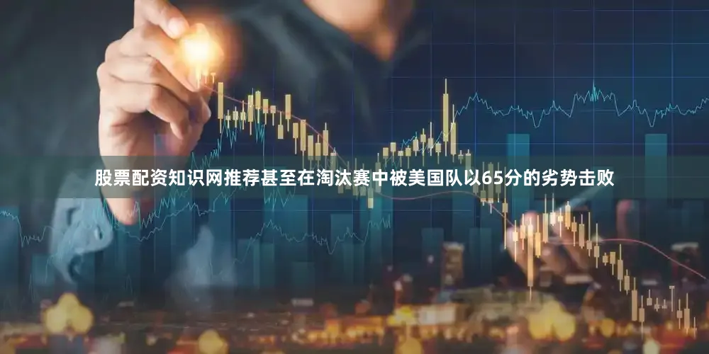 股票配资知识网推荐甚至在淘汰赛中被美国队以65分的劣势击败
