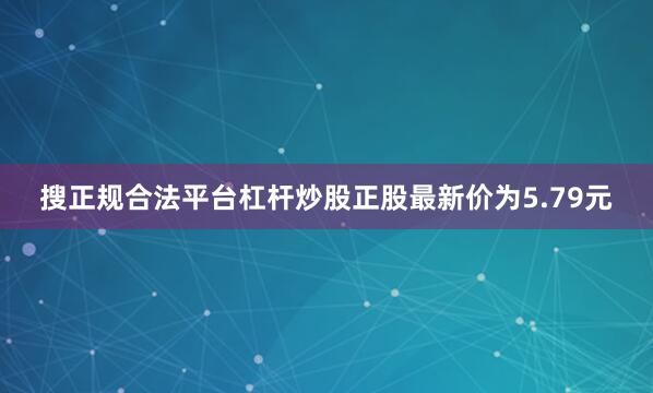搜正规合法平台杠杆炒股正股最新价为5.79元