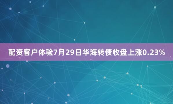 配资客户体验7月29日华海转债收盘上涨0.23%