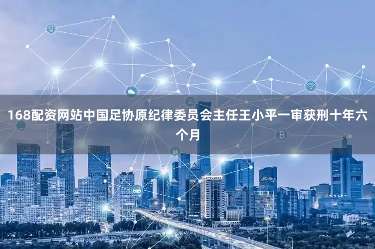 168配资网站中国足协原纪律委员会主任王小平一审获刑十年六个月