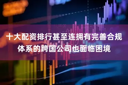 十大配资排行甚至连拥有完善合规体系的跨国公司也面临困境