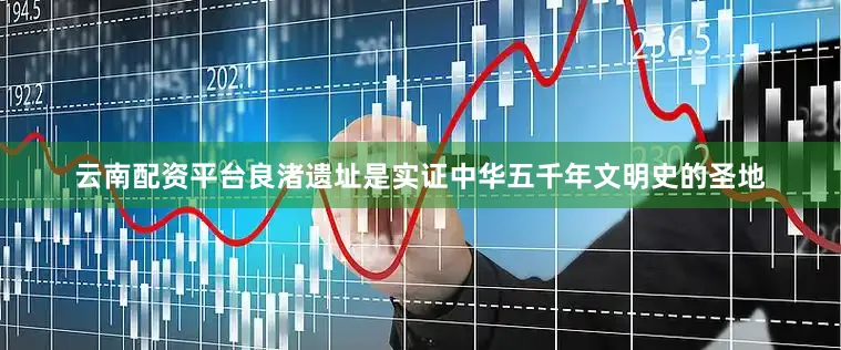 云南配资平台良渚遗址是实证中华五千年文明史的圣地