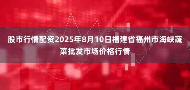 股市行情配资2025年8月10日福建省福州市海峡蔬菜批发市场价格行情