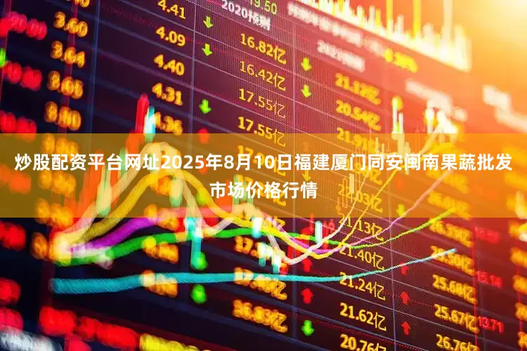 炒股配资平台网址2025年8月10日福建厦门同安闽南果蔬批发市场价格行情