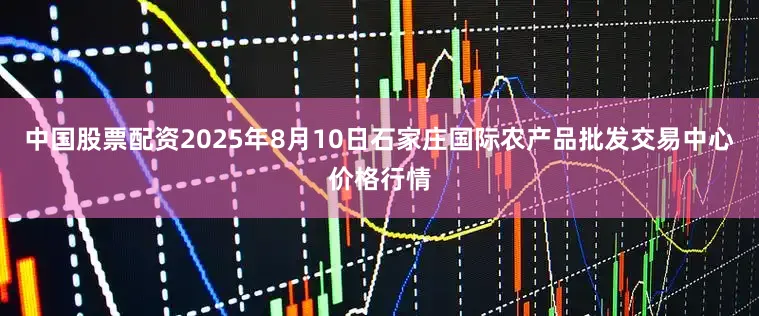 中国股票配资2025年8月10日石家庄国际农产品批发交易中心价格行情