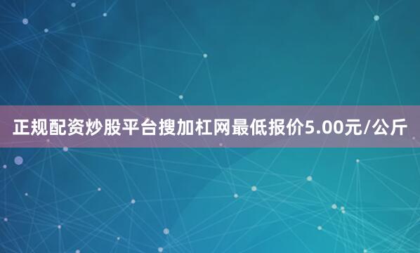 正规配资炒股平台搜加杠网最低报价5.00元/公斤